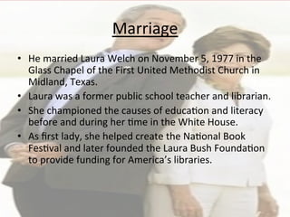 Marriage	
  
•  He	
  married	
  Laura	
  Welch	
  on	
  November	
  5,	
  1977	
  in	
  the	
  
Glass	
  Chapel	
  of	
  the	
  First	
  United	
  Methodist	
  Church	
  in	
  
Midland,	
  Texas.	
  	
  
•  Laura	
  was	
  a	
  former	
  public	
  school	
  teacher	
  and	
  librarian.	
  
•  She	
  championed	
  the	
  causes	
  of	
  educa=on	
  and	
  literacy	
  
before	
  and	
  during	
  her	
  =me	
  in	
  the	
  White	
  House.	
  	
  
•  As	
  ﬁrst	
  lady,	
  she	
  helped	
  create	
  the	
  Na=onal	
  Book	
  
Fes=val	
  and	
  later	
  founded	
  the	
  Laura	
  Bush	
  Founda=on	
  
to	
  provide	
  funding	
  for	
  America’s	
  libraries.	
  	
  
 