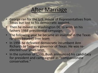 AUer	
  Marriage	
  	
  
•  George	
  ran	
  for	
  the	
  U.S.	
  House	
  of	
  Representa=ves	
  from	
  
Texas	
  but	
  lost	
  to	
  his	
  democra=c	
  appoint.	
  
•  Then	
  he	
  moved	
  to	
  Washington	
  DC	
  to	
  work	
  on	
  his	
  
fathers	
  1988	
  presiden=al	
  campaign.	
  	
  
•  The	
  following	
  year	
  he	
  became	
  an	
  investor	
  in	
  the	
  Texas	
  
rangers	
  baseball	
  tree	
  team	
  
•  In	
  1994	
  he	
  defeated	
  democra=c	
  incumbent	
  Ann	
  
Richards	
  to	
  become	
  governor	
  of	
  Texas.	
  He	
  was	
  re-­‐
elected	
  four	
  years	
  later.	
  	
  
•  In	
  the	
  summer	
  of	
  1999,	
  Bush	
  announced	
  his	
  candidacy	
  
for	
  president	
  and	
  campaigned	
  as	
  “compassionate	
  
conserva=ve.”	
  	
  
 