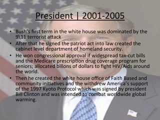 President	
  |	
  2001-­‐2005	
  	
  
•  Bush’s	
  ﬁrst	
  term	
  in	
  the	
  white	
  house	
  was	
  dominated	
  by	
  the	
  
911	
  terrorist	
  a`ack	
  
•  AUer	
  that	
  he	
  signed	
  the	
  patriot	
  act	
  into	
  law	
  created	
  the	
  
cabinet	
  level	
  department	
  of	
  homeland	
  security.	
  	
  
•  He	
  won	
  congressional	
  approval	
  if	
  widespread	
  tax-­‐cut	
  bills	
  
and	
  the	
  Medicare	
  prescrip=on	
  drug	
  coverage	
  program	
  for	
  
seniors;	
  allocated	
  billons	
  of	
  dollars	
  to	
  ﬁght	
  HIV/Aids	
  around	
  
the	
  world.	
  
•  Then	
  he	
  created	
  the	
  white	
  house	
  oﬃce	
  of	
  Faith	
  Based	
  and	
  
community	
  ini=a=ves	
  and	
  the	
  withdrew	
  America’s	
  support	
  
of	
  the	
  1997	
  Kyoto	
  Protocol	
  which	
  was	
  signed	
  by	
  president	
  
Bill	
  Clinton	
  and	
  was	
  intended	
  to	
  combat	
  worldwide	
  global	
  
warming.	
  
 