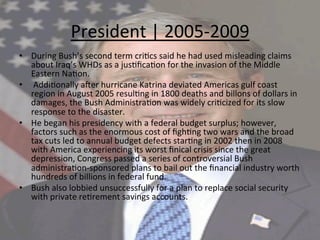 President	
  |	
  2005-­‐2009	
  
•  During	
  Bush’s	
  second	
  term	
  cri=cs	
  said	
  he	
  had	
  used	
  misleading	
  claims	
  
about	
  Iraq’s	
  WHDs	
  as	
  a	
  jus=ﬁca=on	
  for	
  the	
  invasion	
  of	
  the	
  Middle	
  
Eastern	
  Na=on.	
  
•  	
  Addi=onally	
  aUer	
  hurricane	
  Katrina	
  deviated	
  Americas	
  gulf	
  coast	
  
region	
  in	
  August	
  2005	
  resul=ng	
  in	
  1800	
  deaths	
  and	
  billons	
  of	
  dollars	
  in	
  
damages,	
  the	
  Bush	
  Administra=on	
  was	
  widely	
  cri=cized	
  for	
  its	
  slow	
  
response	
  to	
  the	
  disaster.	
  	
  
•  He	
  began	
  his	
  presidency	
  with	
  a	
  federal	
  budget	
  surplus;	
  however,	
  
factors	
  such	
  as	
  the	
  enormous	
  cost	
  of	
  ﬁgh=ng	
  two	
  wars	
  and	
  the	
  broad	
  
tax	
  cuts	
  led	
  to	
  annual	
  budget	
  defects	
  star=ng	
  in	
  2002	
  then	
  in	
  2008	
  
with	
  America	
  experiencing	
  its	
  worst	
  ﬁnical	
  crisis	
  since	
  the	
  great	
  
depression,	
  Congress	
  passed	
  a	
  series	
  of	
  controversial	
  Bush	
  
administra=on-­‐sponsored	
  plans	
  to	
  bail	
  out	
  the	
  ﬁnancial	
  industry	
  worth	
  
hundreds	
  of	
  billions	
  in	
  federal	
  fund.	
  	
  
•  Bush	
  also	
  lobbied	
  unsuccessfully	
  for	
  a	
  plan	
  to	
  replace	
  social	
  security	
  
with	
  private	
  re=rement	
  savings	
  accounts.	
  	
  
 