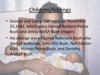 Children/Siblings	
  
•  George	
  and	
  Laura	
  had	
  twins	
  on	
  November	
  
25,1981,	
  which	
  were	
  named	
  Barbara	
  Peirce	
  
Bush	
  and	
  Jenna	
  Welsh	
  Bush	
  (Hager).	
  
•  His	
  siblings	
  were	
  Pauline	
  Robinson	
  Bush	
  who	
  
died	
  of	
  leukemia,	
  John	
  Ellis	
  Bush,	
  Neil	
  Mallon	
  
Bush,	
  Marvin	
  Peirce	
  Bush,	
  and	
  Dorothy	
  
Walker	
  Bush.	
  	
  	
  
 