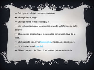  Esto queda reflejado en aspectos como:
 El auge de los blogs.
 El auge de las redes sociales.
 Las webs creadas por los usuarios, usando plataformas de auto-
edición.
 El contenido agregado por los usuarios como valor clave de la
Web.
 El etiquetado colectivo (folcsonomía, marcadores sociales...).
 La importancia del long tail.
 El beta perpetuo: la Web 2.0 se inventa permanentemente.
 