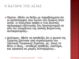  Πρώτα, ήθελε να δείξει με παραδείγματα ότι
οι καταστροφές που έγιναν στη Σμύρνη ήταν
απλά «η τελευταία πράξη σ' ένα συνεπές
πρόγραμμα εξόντωσης του Χριστιανισμού σε
όλη την επικράτεια της παλιάς Βυζαντινής
Αυτοκρατορίας».
 Δεύτερον, ήθελε να αποδείξει ότι η φωτιά της
Σμύρνης ξεκίνησε από στρατεύματα του
τακτικού Τουρκικού Στρατού, με, όπως το
θέτει ο ίδιος, «σταθερή πρόθεση, σύστημα,
και προσοχή σε μικρές λεπτομέρειες».
6/4/2022
Δανιήλ Τσακίρης Στ'1 2ο Δημοτικό Σχολείο Ξάνθης 10
 