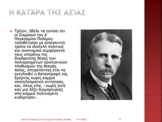  Τρίτον, ήθελε να τονίσει ότι
οι Σύμμαχοι του Α΄
Παγκοσμίου Πολέμου
τοποθέτησαν με αναίσχυντο
τρόπο τα ιδιοτελή πολιτικά
και οικονομικά συμφέροντά
τους υπεράνω της
δυσάρεστης θέσης των
πολιορκημένων χριστιανικών
πληθυσμών της Μικράς
Ασίας, επιτρέποντας έτσι να
εκτυλιχθεί η Καταστροφή της
Σμύρνης χωρίς καμμιά
αποτελεσματική αντίσταση,
και, όπως είπε, «χωρίς ούτε
καν μια λέξη διαμαρτυρίας
από καμμιά πολιτισμένη
κυβέρνηση».
6/4/2022
Δανιήλ Τσακίρης Στ'1 2ο Δημοτικό Σχολείο Ξάνθης 11
 