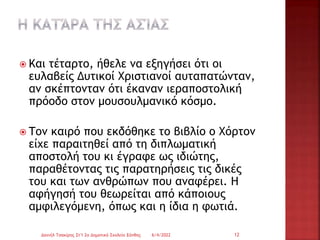 Και τέταρτο, ήθελε να εξηγήσει ότι οι
ευλαβείς Δυτικοί Χριστιανοί αυταπατώνταν,
αν σκέπτονταν ότι έκαναν ιεραποστολική
πρόοδο στον μουσουλμανικό κόσμο.
 Τον καιρό που εκδόθηκε το βιβλίο ο Χόρτον
είχε παραιτηθεί από τη διπλωματική
αποστολή του κι έγραφε ως ιδιώτης,
παραθέτοντας τις παρατηρήσεις τις δικές
του και των ανθρώπων που αναφέρει. Η
αφήγησή του θεωρείται από κάποιους
αμφιλεγόμενη, όπως και η ίδια η φωτιά.
6/4/2022
Δανιήλ Τσακίρης Στ'1 2ο Δημοτικό Σχολείο Ξάνθης 12
 