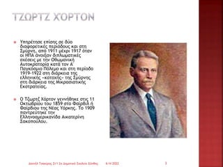  Υπηρέτησε επίσης σε δύο
διαφορετικές περιόδους και στη
Σμύρνη, από 1911 μέχρι 1917 όταν
οι ΗΠΑ άνοιξαν διπλωματικές
σχέσεις με την Οθωμανική
Αυτοκρατορία κατά τον Α'
Παγκόσμιο Πόλεμο και στη περίοδο
1919-1922 στη διάρκεια της
ελληνικής «κατοχής» της Σμύρνης
στη διάρκεια της Μικρασιατικής
Εκστρατείας.
 Ο Τζωρτζ Χόρτον γεννήθηκε στις 11
Οκτωβρίου του 1859 στο Φαίρβιλ ή
Φαίρβιου της Νέας Υόρκης. Το 1909
παντρεύτηκε την
Ελληνοαμερικανίδα Αικατερίνη
Σακοπούλου.
6/4/2022
Δανιήλ Τσακίρης Στ'1 2ο Δημοτικό Σχολείο Ξάνθης 3
 