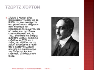  Σήμερα ο Χόρτον είναι
περισσότερο γνωστός για το
βιβλίο του που αναφέρεται
στα γεγονότα που οδήγησαν
στην πυρκαγιά και
καταστροφή της Σμύρνης, και
σ΄ εκείνα που συνέβησαν
κατά τη διάρκειά της, το
1922, στα οποία και υπήρξε
αυτόπτης μάρτυς. Το βιβλίο
εκδόθηκε το 1926 και ο
τίτλος του «Η Μάστιγα της
Ασίας» αναφέρεται σ' αυτό
που ο Χόρτον θεωρούσε
αποτρόπαιη συμπεριφορά
των Τούρκων, και κατ'
επέκταση, ολόκληρου του
Ισλάμ.
6/4/2022
Δανιήλ Τσακίρης Στ'1 2ο Δημοτικό Σχολείο Ξάνθης 4
 