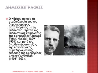  Ο Χόρτον άρχισε τη
σταδιοδρομία του ως
δημοσιογράφος
ασχολούμενος με τη
φιλολογία, πρώτα ως
φιλολογικός επιμελητής
της εφημερίδας Chicago
Times-Herald (1899-
1901) και μετά ως
διευθυντής σύνταξης
της λογοτεχνικής
συμπληρωματικής
έκδοσης της εφημερίδας
Chicago American
(1901-1903).
6/4/2022
Δανιήλ Τσακίρης Στ'1 2ο Δημοτικό Σχολείο Ξάνθης 6
 