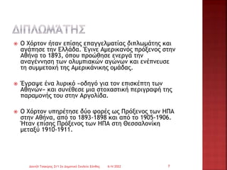  Ο Χόρτον ήταν επίσης επαγγελματίας διπλωμάτης και
αγάπησε την Ελλάδα. Έγινε Αμερικανός πρόξενος στην
Αθήνα το 1893, όπου προώθησε ενεργά την
αναγέννηση των ολυμπιακών αγώνων και ενέπνευσε
τη συμμετοχή της Αμερικάνικης ομάδας.
 Έγραψε ένα λυρικό «οδηγό για τον επισκέπτη των
Αθηνών» και συνέθεσε μια στοχαστική περιγραφή της
παραμονής του στην Αργολίδα.
 Ο Χόρτον υπηρέτησε δύο φορές ως Πρόξενος των ΗΠΑ
στην Αθήνα, από το 1893-1898 και από το 1905-1906.
Ήταν επίσης Πρόξενος των ΗΠΑ στη Θεσσαλονίκη
μεταξύ 1910-1911.
6/4/2022
Δανιήλ Τσακίρης Στ'1 2ο Δημοτικό Σχολείο Ξάνθης 7
 