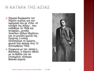  Σήμερα θυμόμαστε τον
Χόρτον κυρίως για την
αφήγησή του με τίτλο «Η
κατάρα της Ασίας», που
εκδόθηκε το 1926 και
αναφέρει, μεταξύ
ποικίλων άλλων θεμάτων,
και τη μεγάλη φωτιά της
Σμύρνης η οποία
κατέστρεψε τη Σμύρνη,
φωτιά που άρχισε στις 13
Σεπτεμβρίου 1922.
 Σύμφωνα με τον James L.
Marketos, ο Χόρτον ήθελε
με το βιβλίο του να
επισημάνει τέσσερα
βασικά σημεία.
6/4/2022
Δανιήλ Τσακίρης Στ'1 2ο Δημοτικό Σχολείο Ξάνθης 9
 