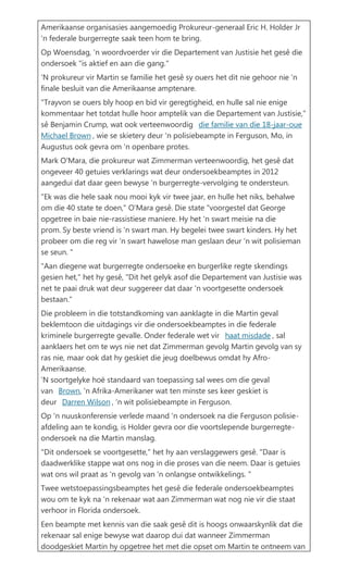 Amerikaanse organisasies aangemoedig Prokureur-generaal Eric H. Holder Jr 'n federale burgerregte saak teen hom te bring. Op Woensdag, 'n woordvoerder vir die Departement van Justisie het ges die ondersoek "is aktief en aan die gang." 'N prokureur vir Martin se familie het ges sy ouers het dit nie gehoor nie 'n finale besluit van die Amerikaanse amptenare. "Trayvon se ouers bly hoop en bid vir geregtigheid, en hulle sal nie enige kommentaar het totdat hulle hoor amptelik van die Departement van Justisie," s Benjamin Crump, wat ook verteenwoordig die familie van die 18-jaar-oue Michael Brown , wie se skietery deur 'n polisiebeampte in Ferguson, Mo, in Augustus ook gevra om 'n openbare protes. Mark O'Mara, die prokureur wat Zimmerman verteenwoordig, het ges dat ongeveer 40 getuies verklarings wat deur ondersoekbeamptes in 2012 aangedui dat daar geen bewyse 'n burgerregte-vervolging te ondersteun. "Ek was die hele saak nou mooi kyk vir twee jaar, en hulle het niks, behalwe om die 40 state te doen," O'Mara ges. Die state "voorgestel dat George opgetree in baie nie-rassistiese maniere. Hy het 'n swart meisie na die prom. Sy beste vriend is 'n swart man. Hy begelei twee swart kinders. Hy het probeer om die reg vir 'n swart hawelose man geslaan deur 'n wit polisieman se seun. " "Aan diegene wat burgerregte ondersoeke en burgerlike regte skendings gesien het," het hy ges, "Dit het gelyk asof die Departement van Justisie was net te paai druk wat deur suggereer dat daar 'n voortgesette ondersoek bestaan." Die probleem in die totstandkoming van aanklagte in die Martin geval beklemtoon die uitdagings vir die ondersoekbeamptes in die federale kriminele burgerregte gevalle. Onder federale wet vir haat misdade , sal aanklaers het om te wys nie net dat Zimmerman gevolg Martin gevolg van sy ras nie, maar ook dat hy geskiet die jeug doelbewus omdat hy Afro- Amerikaanse. 'N soortgelyke ho? standaard van toepassing sal wees om die geval van Brown, 'n Afrika-Amerikaner wat ten minste ses keer geskiet is deur Darren Wilson , 'n wit polisiebeampte in Ferguson. Op 'n nuuskonferensie verlede maand 'n ondersoek na die Ferguson polisie- afdeling aan te kondig, is Holder gevra oor die voortslepende burgerregte- ondersoek na die Martin manslag. "Dit ondersoek se voortgesette," het hy aan verslaggewers ges. "Daar is daadwerklike stappe wat ons nog in die proses van die neem. Daar is getuies wat ons wil praat as 'n gevolg van 'n onlangse ontwikkelings. " Twee wetstoepassingsbeamptes het ges die federale ondersoekbeamptes wou om te kyk na 'n rekenaar wat aan Zimmerman wat nog nie vir die staat verhoor in Florida ondersoek. Een beampte met kennis van die saak ges dit is hoogs onwaarskynlik dat die rekenaar sal enige bewyse wat daarop dui dat wanneer Zimmerman doodgeskiet Martin hy opgetree het met die opset om Martin te ontneem van  