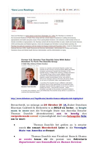 http://www.slideshare.net/VogelDenise/daschle-thomas-wikipedia-info-highlighted 
Byvoorbeeld, so onlangs as 28 Oktober 20 14, Baker Donelson Bearman Caldwell & Berkowitz w as BOLD en trotse . sy kragte saam te snoer met die Verenigde State van Amerika Senator Thomas Daschle (demokratiese) aan te kondig dus resiprokerende soveel vrymoedigheid deel ons belangrike feite om te weet: 
? Thomas Daschle het gedien as 'n senator asook die senaat Meerderheid Leier in die Verenigde State van Amerika se Senaat 
? Thomas Daschle was President Barack Obama se eerste keuse vir die posisie van Sekretaris Departement van Gesondheid en Human Services 
 