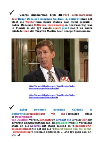 ? George Zimmerman blyk dit word verteenwoordig deur Baker Donelson Bearman Caldwell & Berkowitzwat net bloot die "fronte" ferm (Mark O'Mara Law Firm) gebruik - Baker Donelson IS Steeds teenwoordig en teenwoordig was in Florida in die tyd van die eerste graad moord en ander misdade teen die Trayvon Martin deur George Zimmerman. 
http://www.slideshare.net/VogelDenise/baker- donelson-expands-intoflorida2 
http://www.slideshare.net/VogelDenise/baker- donelson-expands-intoflorida 
? Baker Donelson Bearman Caldwell & Berkowitz is regsadviseur vir die Verenigde State se Departement van Justisie. Verder, konsepte en verskaf die Verslae oor burgerregte aangeleenthede aan die president vandie Verenigde State en die Kongres! Dit staan bekend as 'n konflik-VAN- belangstelling! Nie net dit nie 'ndwarsboming van die gereg - - dwarsboming 'n federale ondersoek. . . .Die lys gaan aan-EN- OP. . .! 
 
