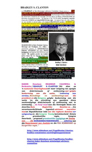 BAKER Donelson BEARMAN CALDWELL & Berkowitz / BRADLEY S. CLANTON: "Dit dien as 'n nasionale Clearinghousevir meer inligting ten opsigte van diskriminasie of ontkenning van" gelyke beskerming van die wette, " indiening van verslae, Bevindinge en aanbevelings aan die president en die Kongres;. gelyke beskerming van die wette "en die uitreiking van openbare diens aankondigings diskriminasie of ontkenning van te ontmoedig. . . As hoof raad aan die Verenigde State van Amerika Huis Regterlike Komitee se. . .his verantwoordelikhede ingesluit adviseer voorsitter manen Republikeinse lede van die regbank Komitee oor wetgewing en die kongres Toesig betrokkenheid Siviele en grondwetlike regte, kongres Owerheid. . .proposed grondwetlike wysigings en Toesig van die BURGERREGTEBEWEGING afdeling van die Departement van Justisie en die VSA KOMMISSIE op burgerlike regte. " 
http://www.slideshare.net/VogelDenise/clanton- bradley-commission-oncivilrightsappointment 
http://www.slideshare.net/VogelDenise/bradley- clanton-baker-donelson-mississippi-advisory- committee 
 