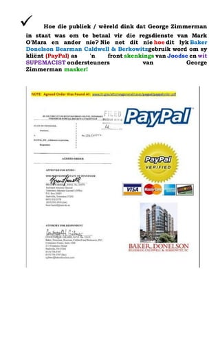 ? Hoe die publiek / wreld dink dat George Zimmerman in staat was om te betaal vir die regsdienste van Mark O'Mara en ander nie? Nie net dit nie hoe dit lyk Baker Donelson Bearman Caldwell & Berkowitzgebruik word om sy kli?nt (PayPal) as 'n front skenkings van Joodse en wit SUPEMACIST ondersteuners van George Zimmerman masker! 
 