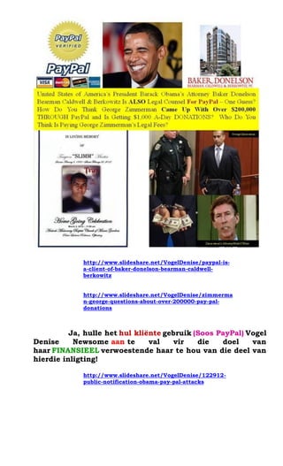 http://www.slideshare.net/VogelDenise/paypal-is- a-client-of-baker-donelson-bearman-caldwell- berkowitz 
http://www.slideshare.net/VogelDenise/zimmerman-george-questions-about-over-200000-pay-pal- donations 
Ja, hulle het hul kli?nte gebruik (Soos PayPal) Vogel Denise Newsome aan te val vir die doel van haar FINANSIEEL verwoestende haar te hou van die deel van hierdie inligting! 
http://www.slideshare.net/VogelDenise/122912- public-notification-obama-pay-pal-attacks 
 