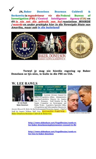 ? JA, Baker Donelson Bearman Caldwell & Berkowitz is regsadviseur vir die Federal Bureau of Investigation (FBI) / Central Intelligence Agency (CIA) en dit is nie net die gebruik van hul rassistiese MOORDE / moorde en ander praktyke hier in die Verenigde State van Amerika, maar ook in die buiteland! 
Terwyl jy mag nie hierdie regering op Baker Donelson se lys sien, is hulle in die FBI en CIA. 
http://www.slideshare.net/VogelDenise/rawls-w- lee-baker-donelsonemployeesenior-counsel-to-fbi 
http://www.slideshare.net/VogelDenise/rawls-w- lee-ties-to-baker-donelson 
 