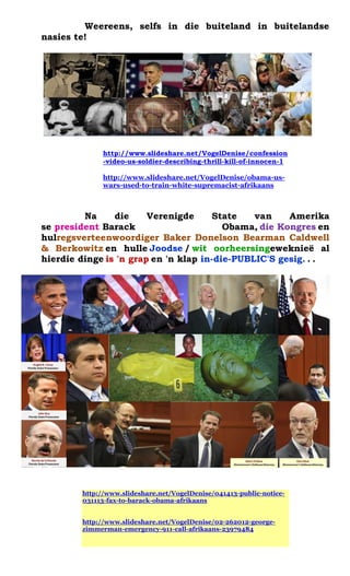 Weereens, selfs in die buiteland in buitelandse nasies te! 
http://www.slideshare.net/VogelDenise/confession-video-us-soldier-describing-thrill-kill-of-innocen-1 
http://www.slideshare.net/VogelDenise/obama-us- wars-used-to-train-white-supremacist-afrikaans 
Na die Verenigde State van Amerika se president Barack Obama, die Kongres en hulregsverteenwoordiger Baker Donelson Bearman Caldwell & Berkowitz en hulle Joodse / wit oorheersingeweknie? al hierdie dinge is 'n grap en 'n klap in-die-PUBLIC'S gesig. . . 
http://www.slideshare.net/VogelDenise/041413-public-notice- 031113-fax-to-barack-obama-afrikaans http://www.slideshare.net/VogelDenise/02-262012-george- zimmerman-emergency-911-call-afrikaans-23979484  