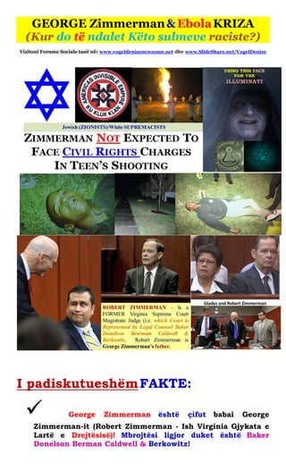 GEORGE Zimmerman & Ebola KRIZA (Kur do të ndalet Këto sulmeve raciste?) 
Vizitoni Forume Sociale tanë në: www.vogeldenisenewsome.net dhe www.SlideShare.net/VogelDenise 
I padiskutueshëm FAKTE: 
 George Zimmerman është çifut babai George Zimmerman-it (Robert Zimmerman - Ish Virginia Gjykata e Lartë e Drejtësisë)! Mbrojtësi ligjor duket është Baker Donelson Berman Caldwell & Berkowitz! 
 