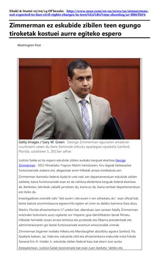 Ebaki & itsatsi 10/02/14 Of bezala: http://www.msn.com/en-us/news/us/zimmerman- not-expected-to-face-civil-rights-charges-in-teen%E2%80%99s-shooting/ar-BB6TbF6 
Zimmerman ez eskubide zibilen teen egungo tiroketak kostuei aurre egiteko espero 
Washington Post 
Getty Images / Gary W. Green George Zimmerman egunaren amaieran courtroom uzten du bere Seminole zirkuitu epaitegian epaiketa Sanford, Florida, uztailaren 5, 2013an zehar. Justizia Sailak ez du espero eskubide zibilen aurkako karguak ekartzea George Zimmerman 2012 filmatzeko Trayvon Martin heriotzaren, hiru legeak betearaztea funtzionarioek arabera ere, alegazioak arren hilketak arraza motibatuta zen. Zimmerman ikertzeko federal duela bi urte ireki zen departamenduan eskubide zibilen zatiketa, baina funtzionarioek esan ez da nahikoa ebidentzia karguak federal ekartzea da. Ikerketan, teknikoki zabalik jarraitzen du, baina ez da, baina zenbait departamenduan ere itxiko da. Investigadores oraindik nahi "dot euren i eta euren t-ren zeharkatu du", esan ofizial bat, beste batzuk anonimotasuna egoera hitz egiten ari ziren ez delako baimena Gaia duzu. Martin, Florida afroamerikarra 17 urteko bat, abenduan izan zenean fatally Zimmerman, antzinako boluntario auzo vigilante nor Hispanic gisa identifikatzen berak filmatu. Hilketak herrialde osoan arraza tentsioa eta protestak eta Obama presidenteak eta administrazioaren goi beste funtzionarioek erantzun emozionalak zirenak. Zimmerman bigarren mailako hilketa eta Manslaughter absolbitu egoera Sanford, Fla. Epaiketa batean, iaz. Hala ere, eskubide zibil eta afroamerikarra erakunde insta Fiskala General Eric H. Holder Jr. eskubide zibilen federal kasu bat ekarri zion aurka. Asteazkenean, Justizia Sailak bozeramaile bat esan zuen ikerketa "aktibo eta  