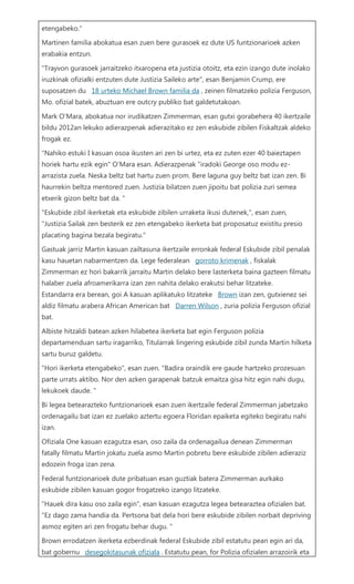 etengabeko." Martinen familia abokatua esan zuen bere gurasoek ez dute US funtzionarioek azken erabakia entzun. "Trayvon gurasoek jarraitzeko itxaropena eta justizia otoitz, eta ezin izango dute inolako iruzkinak ofizialki entzuten dute Justizia Saileko arte", esan Benjamin Crump, ere suposatzen du 18 urteko Michael Brown familia da , zeinen filmatzeko polizia Ferguson, Mo. ofizial batek, abuztuan ere outcry publiko bat galdetutakoan. Mark O'Mara, abokatua nor irudikatzen Zimmerman, esan gutxi gorabehera 40 ikertzaile bildu 2012an lekuko adierazpenak adierazitako ez zen eskubide zibilen Fiskaltzak aldeko frogak ez. "Nahiko estuki I kasuan osoa ikusten ari zen bi urtez, eta ez zuten ezer 40 baieztapen horiek hartu ezik egin" O'Mara esan. Adierazpenak "iradoki George oso modu ez- arrazista zuela. Neska beltz bat hartu zuen prom. Bere laguna guy beltz bat izan zen. Bi haurrekin beltza mentored zuen. Justizia bilatzen zuen jipoitu bat polizia zuri semea etxerik gizon beltz bat da. " "Eskubide zibil ikerketak eta eskubide zibilen urraketa ikusi dutenek,", esan zuen, "Justizia Sailak zen besterik ez zen etengabeko ikerketa bat proposatuz existitu presio placating bagina bezala begiratu." Gastuak jarriz Martin kasuan zailtasuna ikertzaile erronkak federal Eskubide zibil penalak kasu hauetan nabarmentzen da. Lege federalean gorroto krimenak , fiskalak Zimmerman ez hori bakarrik jarraitu Martin delako bere lasterketa baina gazteen filmatu halaber zuela afroamerikarra izan zen nahita delako erakutsi behar litzateke. Estandarra era berean, goi A kasuan aplikatuko litzateke Brown izan zen, gutxienez sei aldiz filmatu arabera African American bat Darren Wilson , zuria polizia Ferguson ofizial bat. Albiste hitzaldi batean azken hilabetea ikerketa bat egin Ferguson polizia departamenduan sartu iragarriko, Titularrak lingering eskubide zibil zunda Martin hilketa sartu buruz galdetu. "Hori ikerketa etengabeko", esan zuen. "Badira oraindik ere gaude hartzeko prozesuan parte urrats aktibo. Nor den azken garapenak batzuk emaitza gisa hitz egin nahi dugu, lekukoek daude. " Bi legea betearazteko funtzionarioek esan zuen ikertzaile federal Zimmerman jabetzako ordenagailu bat izan ez zuelako aztertu egoera Floridan epaiketa egiteko begiratu nahi izan. Ofiziala One kasuan ezagutza esan, oso zaila da ordenagailua denean Zimmerman fatally filmatu Martin jokatu zuela asmo Martin pobretu bere eskubide zibilen adieraziz edozein froga izan zena. Federal funtzionarioek dute pribatuan esan guztiak batera Zimmerman aurkako eskubide zibilen kasuan gogor frogatzeko izango litzateke. "Hauek dira kasu oso zaila egin", esan kasuan ezagutza legea betearaztea ofizialen bat. "Ez dago zama handia da. Pertsona bat dela hori bere eskubide zibilen norbait depriving asmoz egiten ari zen frogatu behar dugu. " Brown errodatzen ikerketa ezberdinak federal Eskubide zibil estatutu pean egin ari da, bat gobernu desegokitasunak ofiziala . Estatutu pean, for Polizia ofizialen arrazoirik eta  