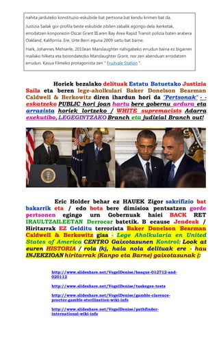 nahita jarduteko konstituzio-eskubide bat pertsona bat kendu krimen bat da. Justizia Sailak goi-profila beste eskubide zibilen zabalik egongo dela ikerketak, errodatzen konponezin Oscar Grant III.aren Bay Area Rapid Transit polizia baten arabera Oakland, Kalifornia. Ere, Urte Berri eguna 2009 sartu bat barne. Hark, Johannes Mehserle, 2010ean Manslaughter nahigabeko errudun baina ez bigarren mailako hilketa eta borondatezko Manslaughter Grant, nor zen abenduan errodatzen errudun. Kasua Filmeko protagonista zen " Fruitvale Station ". 
Horiek bezalako delituak Estatu Batuetako Justizia Saila eta beren lege-aholkulari Baker Donelson Bearman Caldwell & Berkowitz diren ihardun hori da "Pertsonak" - - eskatzeko PUBLIC hori joan hartu bere gobernu ardura eta arrazista horiek lortzeko / WHITE supremacists Adarra exekutibo, LEGEGINTZAKO Branch eta judizial Branch out! 
Eric Holder behar ez HAUEK Zigor sakrifizio bat bakarrik eta / edo bota bere dimisioa pentsatzen gorde pertsonen egingo urn Gobernuak haiei BACK RET IRAULTZAILEETAN Derrocar batetik. B ecause Jendeak / Hiritarrak EZ Gelditu terrorista Baker Donelson Bearman Caldwell & Berkowitz gisa - Lege Aholkularia en United States of America CENTRO Gaixotasunen Kontrol: Look at euren HISTORIA / rola (k), hala nola delituak ere - hau INJEKZIOAN hiritarrak (Kanpo eta Barne) gaixotasunak (: 
http://www.slideshare.net/VogelDenise/basque-012712-and- 020112 
http://www.slideshare.net/VogelDenise/tuskegee-tests 
http://www.slideshare.net/VogelDenise/gamble-clarence- proctor-gamble-sterilization-wiki-info 
http://www.slideshare.net/VogelDenise/pathfinder- international-wiki-info 
 