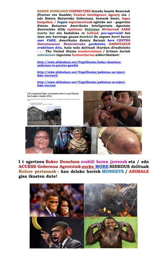 BAKER DONELSON CONNECTING letradu bezala Bezeroak (Proctor eta Gamble; Central Intelligence Agency eta / edo Estatu Batuetako Gobernua), besteak beste, legez kanpokoa / ilegala esperimentuak egiteko nor - gogoratu Estatu Batuetan Amerikako Inteligentzia Agentzia Zentraleko (CIA) injektatu Pakistan Hiritarrak FAKE txerto bat eta badakizu re txikiak pox-agerraldi bat izan zen hurrengo gauza batekin! Ez zegoen horri buruz ezer FAKE. Amerikako Estatu Batuak bere CENTRO Gaixotasunen Kontrolerako gordetako GAIXOTASUN erabiltzen ditu, hala nola delituak ihardun dirudielako - - - The United States maskaratzean / krimen horiek ezkutatzen laguntza humanitarioa aldarrikatzen! 
http://www.slideshare.net/VogelDenise/baker-donelson- anderson-vs-procter-gamble 
http://www.slideshare.net/VogelDenise/pakistan-us-inject- fake-vaccine2 
http://www.slideshare.net/VogelDenise/pakistan-us-inject- fake-vaccine 
I t agertzen Baker Donelson erabili beren jarrerak eta / edo ACCESS Gobernua Agentziak aurka MORE HIDEOUS delituak Kolore pertsonak - hau delako horiek MONKEYS / ANIMALS gisa ikusten dute! 
 