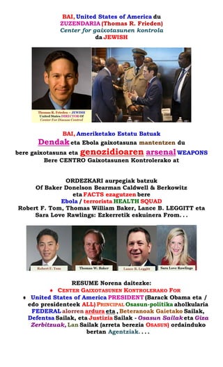 BAI, United States of America du 
ZUZENDARIA (Thomas R. Frieden) 
Center for gaixotasunen kontrola 
da JEWISH 
BAI, Ameriketako Estatu Batuak 
Dendak eta Ebola gaixotasuna mantentzen du 
bere gaixotasuna eta genozidioaren arsenal WEAPONS 
Bere CENTRO Gaixotasunen Kontrolerako at 
ORDEZKARI aurpegiak batzuk 
Of Baker Donelson Bearman Caldwell & Berkowitz 
eta FACTS ezagutzen bere 
Ebola / terrorista HEALTH SQUAD 
Robert F. Tom, Thomas William Baker, Lance B. LEGGITT eta Sara Love Rawlings: Ezkerretik eskuinera From. . . 
RESUME Norena daitezke: 
 CENTER GAIXOTASUNEN KONTROLERAKO FOR 
 United States of America PRESIDENT (Barack Obama eta / edo presidenteek ALL) PRINCIPAL Osasun-politika aholkularia FEDERAL alorren ardura eta , Beteranoak Gaietako Sailak, Defentsa Sailak, eta Justizia Sailak - Osasun Sailak eta Giza Zerbitzuak, Lan Sailak (arreta berezia OSASUN) ordainduko bertan Agentziak. . . .  