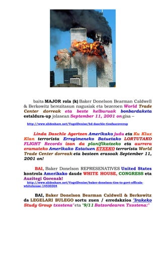 baita MAJOR rola (k) Baker Donelson Bearman Caldwell & Berkowitz berezitasun nagusiak eta bezeroen World Trade Center dorreak eta beste helburuak bonbardaketa estaldura-up jolasean September 11, 2001 on gisa – 
http://www.slideshare.net/VogelDenise/bd-daschle-tiesfaacoverup 
Linda Daschle Agertzen Amerikako judu eta Ku Klux Klan terrorista Erregimeneko Batuetako LORTUTAKO FLIGHT Records izan da planifikatzeko eta aurrera eramateko Amerikako Estatuen ETXEKO terrorista World Trade Center dorreak eta besteen erasoak September 11, 2001 on! 
BAI, Baker Donelson REPRESENATIVES United States kontrola Amerikako daude WHITE HOUSE, CONGRESS eta Auzitegi Gorenak! 
http://www.slideshare.net/VogelDenise/baker-donelson-ties-to-govt-officals- whitehouse-14530304 
BAI, Baker Donelson Bearman Caldwell & Berkowitz da LEGELARI BULEGO sortu zuen / erredakzioa "Irakeko Study Group txostena" eta "9/11 Batzordearen Txostena:" 
 