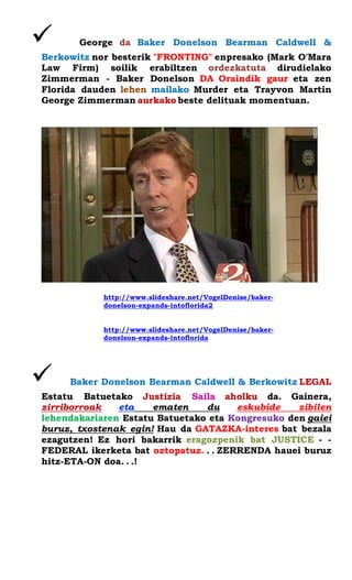  George da Baker Donelson Bearman Caldwell & Berkowitz nor besterik "FRONTING" enpresako (Mark O'Mara Law Firm) soilik erabiltzen ordezkatuta dirudielako Zimmerman - Baker Donelson DA Oraindik gaur eta zen Florida dauden lehen mailako Murder eta Trayvon Martin George Zimmerman aurkako beste delituak momentuan. 
http://www.slideshare.net/VogelDenise/baker- donelson-expands-intoflorida2 
http://www.slideshare.net/VogelDenise/baker- donelson-expands-intoflorida 
 Baker Donelson Bearman Caldwell & Berkowitz LEGAL Estatu Batuetako Justizia Saila aholku da. Gainera, zirriborroak eta ematen du eskubide zibilen lehendakariaren Estatu Batuetako eta Kongresuko den gaiei buruz, txostenak egin! Hau da GATAZKA-interes bat bezala ezagutzen! Ez hori bakarrik eragozpenik bat JUSTICE - - FEDERAL ikerketa bat oztopatuz. . . ZERRENDA hauei buruz hitz-ETA-ON doa. . .! 
 