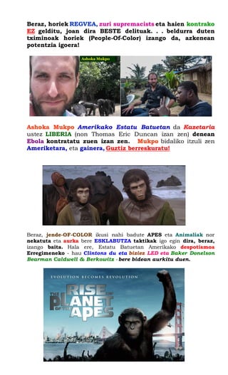 Beraz, horiek REGVEA, zuri supremacists eta haien kontrako EZ gelditu, joan dira BESTE delituak. . . beldurra duten tximinoak horiek (People-Of-Color) izango da, azkenean potentzia igoera! 
Ashoka Mukpo Amerikako Estatu Batuetan da Kazetaria ustez LIBERIA (non Thomas Eric Duncan izan zen) denean Ebola kontratatu zuen izan zen. Mukpo bidaliko itzuli zen Ameriketara, eta gainera, Guztiz berreskuratu! 
Beraz, jende-OF-COLOR ikusi nahi badute APES eta Animaliak nor nekatuta eta aurka bere ESKLABUTZA taktikak igo egin dira, beraz, izango baita. Hala ere, Estatu Batuetan Amerikako despotismoa Erregimeneko - hau Clintons du eta biziez LED eta Baker Donelson Bearman Caldwell & Berkowitz - bere bidean aurkitu duen. 
