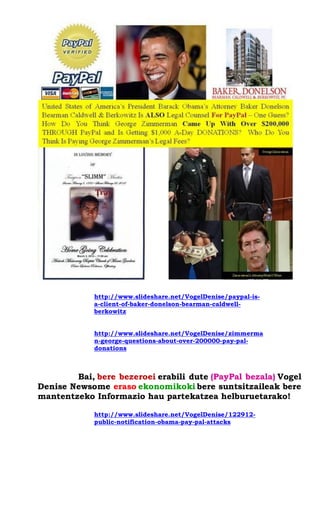 http://www.slideshare.net/VogelDenise/paypal-is- a-client-of-baker-donelson-bearman-caldwell- berkowitz 
http://www.slideshare.net/VogelDenise/zimmerman-george-questions-about-over-200000-pay-pal- donations 
Bai, bere bezeroei erabili dute (PayPal bezala) Vogel Denise Newsome eraso ekonomikoki bere suntsitzaileak bere mantentzeko Informazio hau partekatzea helburuetarako! 
http://www.slideshare.net/VogelDenise/122912- public-notification-obama-pay-pal-attacks 
 
