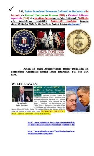  BAI, Baker Donelson Bearman Caldwell & Berkowitz da letradu da Federal Ikertzeko Bureau (FBI) / Central Adimen Agentzia (CIA) eta ez dira beren arrazista hilketak / hilketa eta bestelako praktika bakarrik erabiliz hemen Ameriketako Estatu Batuetan, baina baita atzerrian! 
Agian ez duzu Jaurlaritzako Baker Donelson en zerrendan Agentziak hauek ikusi bitartean, FBI eta CIA dira. 
http://www.slideshare.net/VogelDenise/rawls-w- lee-baker-donelsonemployeesenior-counsel-to-fbi 
http://www.slideshare.net/VogelDenise/rawls-w- lee-ties-to-baker-donelson 
 