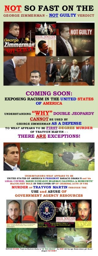 NOT SO FAST ON THE
NOT GUILTYGEORGE ZIMMERMAN – VERDICT
COMING SOON:
EXPOSING RACISM IN THE UNITED STATES
OF AMERICA
UNDERSTANDING “WHY” DOUBLE JEOPARDY
CANNOT BE USED BY
GEORGE ZIMMERMAN AS A DEFENSE
TO WHAT APPEARS TO BE FIRST- MURDERDEGREE
OF TRAYVON MARTIN - -
THERE ARE EXCEPTIONS!
UNDERSTANDING WHAT APPEARS TO BE
UNITED STATES OF AMERICA’S PRESIDENT BARACK OBAMA’S and his
LEGAL COUNSEL BAKER DONELSON BEARMAN CALDWELL & BERKOWITZ’
MAJOR/KEY ROLE IN THE COVER-UP OF CRIMINAL ACTS IN THE
MURDER OF TRAYVON MARTIN THROUGH THE
USE and ABUSE OF
GOVERNMENT AGENCY RESOURCES
NOTICE WHERE Trayvon Martin’s Body is “IN THE GRASS!” So HOW did George Zimmerman get these
alleged INJURIES?
 