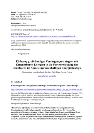 From: Gregor Czisch [gczisch@uni-kassel.de]
Sent: 12. septembra 2006 16:52
To: TREN ENERGY GP
Subject: Grünbuch Energie
Importance: High
Sehr geehrte Damen und Herren,
ich habe Ihnen gerade über das (ausgefüllte) Formular der Webseite
GRÜNBUCH "Energie"
http://ec.europa.eu/yourvoice/ipm/forms/dispatch?form=energygreenpaper&lang=de
einen ausführlichen Kommentar mit einigen Anregungen zugesandt und möchte sichergehen,
daß Sie mein Kommentar auch wirklich erreicht. Deshalb sende ich ihn hiermit nochmals
gesondert per Mail.
Mit freundlichen Grüßen,
Gergor Czisch
Einbezug großräumiger Versorgungsstrategien mit
Erneuerbaren Energien in die Fortentwicklung des
Grünbuchs im Sinne einer nachhaltigen Energiestrategie
Kommentare zum Grünbuch: Dr.-Ing. Dipl.-Phys. Gregor Czisch
gczisch@uni-kassel.de
Im Grünbuch
Eine europäische Strategie für nachhaltige, wettbewerbsfähige und sichere Energie
http://europa.eu.int/comm/energy/green-paper-energy/doc/2006_03_08_gp_document_de.pdf
ist zwar die Möglichkeit der großräumigen Stromversorgung mit Erneuerbaren Energien (EE)
bisher nicht explizit angelegt, allerdings finden sich einige Anknüpfungspunkte für einen
großräumigen erneuerbaren Stromverbund, die es bei seiner Fortentwicklung – im Sinne einer
Nachhaltigkeitsstrategie – aufzugreifen gilt.
Dies gilt beispielsweise für die Passage:
“Private und öffentliche Investitionen in die Infrastruktur müssen gefördert und
Genehmigungsverfahren beschleunigt werden. Je umfangreicher der Verbund im
europäischen Stromnetz ist, desto geringer ist der Bedarf an Reservekapazität und desto
niedriger sind im Laufe der Zeit daher auch die Kosten. Dies ist wichtig zu einem
Zeitpunkt, zu dem die früher in Europa vorhandenen Überkapazitäten nicht mehr gegeben
sind. Die Kommission wird bis Ende 2006 die individuellen Maßnahmen ermitteln, die sie
 