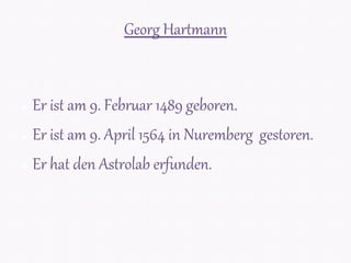 Georg Hartmann
● Er ist am 9. Februar 1489 geboren.
● Er ist am 9. April 1564 in Nuremberg gestoren.
● Er hat den Astrolab erfunden.
 