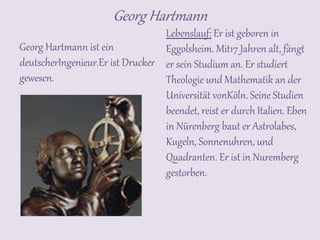 Georg Hartmann
Georg Hartmann ist ein
deutscherIngenieur.Er ist Drucker
gewesen.
Lebenslauf: Er ist geboren in
Eggolsheim. Mit17 Jahren alt, fängt
er sein Studium an. Er studiert
Theologie und Mathematik an der
Universität vonKöln. Seine Studien
beendet, reist er durch Italien. Eben
in Nürenberg baut er Astrolabes,
Kugeln, Sonnenuhren, und
Quadranten. Er ist in Nuremberg
gestorben.
 