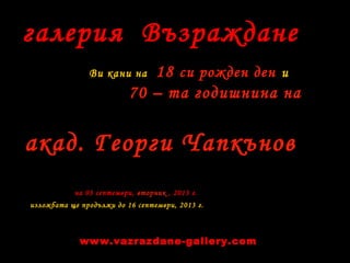 галерия Възраждане
Ви кани на 18 си рожден ден и
70 – та годишнина на
на 03 септември, вторник , 2013 г.
изложбата ще продължи до 16 септември, 2013 г.
акад. Георги Чапкънов
www.vazrazdane-gallery.com
 