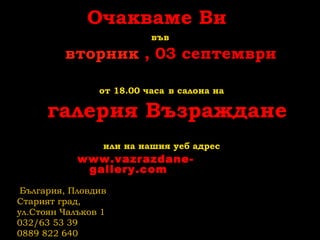 Очакваме Ви
във
вторник , 03 септември
от 18.00 часа в салона на
галерия Възраждане
или на нашия уеб адрес
www.vazrazdane-
gallery.com
България, Пловдив
Старият град,
ул.Стоян Чалъков 1
032/63 53 39
0889 822 640
 