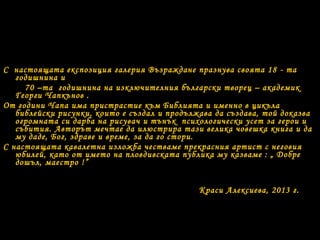 С настоящата експозиция галерия Възраждане празнува своята 18 - та
годишнина и
70 –та годишнина на изключителния български творец – академик
Георги Чапкънов .
От години Чапа има пристрастие към Библията и именно в цикъла
библейски рисунки, които е създал и продължава да създава, той доказва
огромната си дарба на рисувач и тънък психологически усет за герои и
събития. Авторът мечтае да илюстрира тази велика човешка книга и да
му даде, Бог, здраве и време, за да го стори.
С настоящата кавалетна изложба честваме прекрасния артист с неговия
юбилей, като от името на пловдивската публика му казваме : „ Добре
дошъл, маестро !”
Краси Алексиева, 2013 г.
 