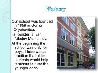 Our school was founded
in 1859 in Gorna
Oryahovitsa.
Its founder is Ivan
Nikolov Momchilov.
At the beginning the
school was only for
boys. There was a
tradition that older
students would help
teachers to tutor the
younger ones.
 