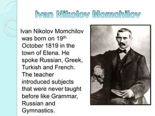 Ivan Nikolov Momchilov
was born on 19th
October 1819 in the
town of Elena. He
spoke Russian, Greek,
Turkish and French.
The teacher
introduced subjects
that were never taught
before like Grammar,
Russian and
Gymnastics.
 
