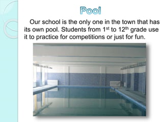 Our school is the only one in the town that has
its own pool. Students from 1st to 12th grade use
it to practice for competitions or just for fun.
 