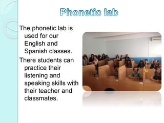 The phonetic lab is
used for our
English and
Spanish classes.
There students can
practice their
listening and
speaking skills with
their teacher and
classmates.
 