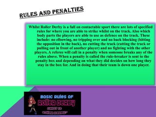 Whilst Roller Derby is a full on contactable sport there are lots of specified
    rules for where you are able to strike whilst on the track. Also which
    body parts the players are able to use as defence on the track. These
    include: no elbowing, no tripping over and no back blocking (hitting
    the opposition in the back), no cutting the track (cutting the track or
    pulling out in front of another player) and no fighting with the other
  players. A referee will call in a penalty when someone breaks any of the
     rules above. When a penalty is called the rule-breaker is sent to the
   penalty box and depending on what they did decides on how long they
     stay in the box for. And in doing that their team is down one player.
 