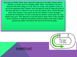 Each game of Roller Derby that is played is made up of two thirty minute halves.
    And they are made up of two periods called ‘Jams’. The blockers skate in a
   clockwise direction acting as a wall. They try to stay close together so they do
  not let the opposing team’s jammer skate through the pack by using the parts of
  the body that they are allowed to use to slow the jammer down. On the first lap
      none of the jammers score points but the first jammer to pass through is
  awarded the lead jammer. On the second lap the jammer scores points for each
 blocker they pass. They then have to pas the pack as many times as they possibly
   can in 2 minutes or until the lead jammer puts her hands on her hips to signal
            the jam has ended. The team at the end of it all wins the game.




                 GAMEPLAY
 
