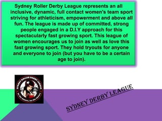 Sydney Roller Derby League represents an all
inclusive, dynamic, full contact women's team sport
striving for athleticism, empowerment and above all
  fun. The league is made up of committed, strong
     people engaged in a D.I.Y approach for this
   spectacularly fast growing sport. This league of
  women encourages us to join as well as love this
  fast growing sport. They hold tryouts for anyone
 and everyone to join (but you have to be a certain
                      age to join).
 