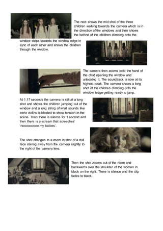 The next shows the mid shot of the three 
children walking towards the camera which is in 
the direction of the windows and then shows 
the behind of the children climbing onto the 
window steps towards the window edge in 
sync of each other and shows the children 
through the window. 
The camera then zooms onto the hand of 
the child opening the window and 
unlocking it. The soundtrack is now at its 
highest peak. The camera shows a long 
shot of the children climbing onto the 
window ledge getting ready to jump. 
At 1.17 seconds the camera is still at a long 
shot and shows the children jumping out of the 
window and a long string of what sounds like 
eerie violins is blasted to show tension in the 
scene. Then there is silence for 1 second and 
then there is a scream that screeches’ 
‘nooooooooo my babies’. 
The shot changes to a zoom in shot of a doll 
face staring away from the camera slightly to 
the right of the camera lens. 
Then the shot zooms out of the room and 
backwards over the shoulder of the woman in 
black on the right. There is silence and the clip 
fades to black. 
