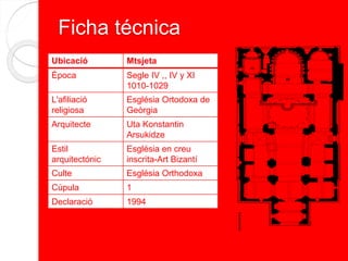 Ficha técnica
Ubicació Mtsjeta
Època Segle IV ,, IV y XI
1010-1029
L'afiliació
religiosa
Església Ortodoxa de
Geòrgia
Arquitecte Uta Konstantin
Arsukidze
Estil
arquitectónic
Església en creu
inscrita-Art Bizantí
Culte Església Orthodoxa
Cúpula 1
Declaració 1994
 