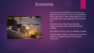 Economía
Como ya vimos, Georgia no es una país muy
grande y por lo tanto no tiene tanta población,
es por esto que su PIB es demasiado alto y las
principales de las que depende esta economía
son.
Industria: acero, industria aeronáutica,
máquinas herramienta, electrodomésticos,
minería
Agricultura: cítricos, uvas, té, avellanas, ganado.
Exportaciones: chatarra, maquinaria, productos
químicos, reexportación de combustible,
cítricos, té.
 
